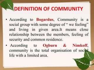 DEFINITION OF COMMUNITY
• According to Bogardus, Community is a
social group with some degree of “ we feeling”
and living in given area.It means close
relationship between the members, feeling of
security and common residence.
• According to Ogburn & Nimkoff,
community is the total organisation of social
life with a limited area.
 