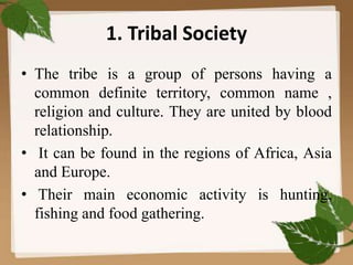 1. Tribal Society
• The tribe is a group of persons having a
common definite territory, common name ,
religion and culture. They are united by blood
relationship.
• It can be found in the regions of Africa, Asia
and Europe.
• Their main economic activity is hunting,
fishing and food gathering.
 