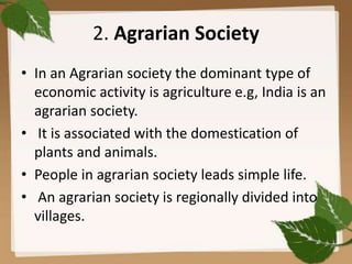 2. Agrarian Society
• In an Agrarian society the dominant type of
economic activity is agriculture e.g, India is an
agrarian society.
• It is associated with the domestication of
plants and animals.
• People in agrarian society leads simple life.
• An agrarian society is regionally divided into
villages.
 