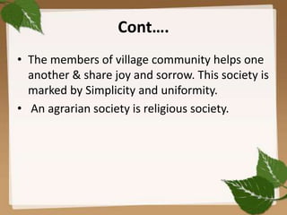 Cont….
• The members of village community helps one
another & share joy and sorrow. This society is
marked by Simplicity and uniformity.
• An agrarian society is religious society.
 