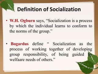 Definition of Socialization
• W.H. Ogburn says, “Socialization is a process
by which the individual learns to conform to
the norms of the group.”
• Bogardus define “ Socialization as the
process of working together of developing
group responsibility, of being guided by
welfaare needs of others.”
 