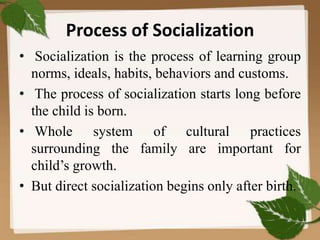 Process of Socialization
• Socialization is the process of learning group
norms, ideals, habits, behaviors and customs.
• The process of socialization starts long before
the child is born.
• Whole system of cultural practices
surrounding the family are important for
child’s growth.
• But direct socialization begins only after birth.
 