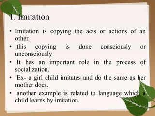 1. Imitation
• Imitation is copying the acts or actions of an
other.
• this copying is done consciously or
unconsciously
• It has an important role in the process of
socialization.
• Ex- a girl child imitates and do the same as her
mother does.
• another example is related to language which a
child learns by imitation.
 