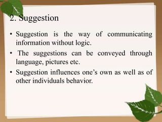 2. Suggestion
• Suggestion is the way of communicating
information without logic.
• The suggestions can be conveyed through
language, pictures etc.
• Suggestion influences one’s own as well as of
other individuals behavior.
 