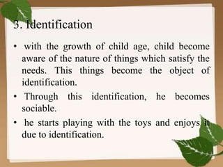 3. Identification
• with the growth of child age, child become
aware of the nature of things which satisfy the
needs. This things become the object of
identification.
• Through this identification, he becomes
sociable.
• he starts playing with the toys and enjoys it
due to identification.
 