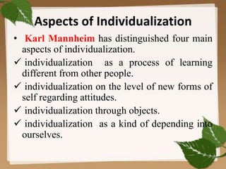 Aspects of Individualization
• Karl Mannheim has distinguished four main
aspects of individualization.
 individualization as a process of learning
different from other people.
 individualization on the level of new forms of
self regarding attitudes.
 individualization through objects.
 individualization as a kind of depending into
ourselves.
 