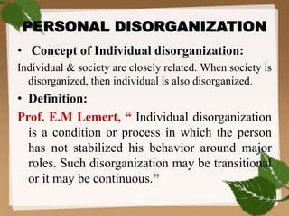 PERSONAL DISORGANIZATION
• Concept of Individual disorganization:
Individual & society are closely related. When society is
disorganized, then individual is also disorganized.
• Definition:
Prof. E.M Lemert, “ Individual disorganization
is a condition or process in which the person
has not stabilized his behavior around major
roles. Such disorganization may be transitional
or it may be continuous.”
 