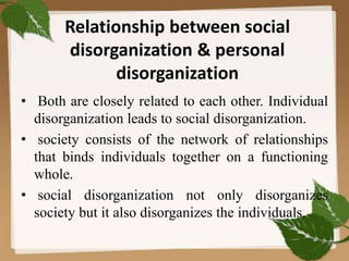 Relationship between social
disorganization & personal
disorganization
• Both are closely related to each other. Individual
disorganization leads to social disorganization.
• society consists of the network of relationships
that binds individuals together on a functioning
whole.
• social disorganization not only disorganizes
society but it also disorganizes the individuals.
 