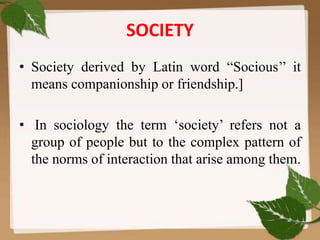 SOCIETY
• Society derived by Latin word “Socious’’ it
means companionship or friendship.]
• In sociology the term ‘society’ refers not a
group of people but to the complex pattern of
the norms of interaction that arise among them.
 