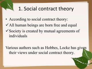 1. Social contract theory
• According to social contract theory:
All human beings are born free and equal
Society is created by mutual agreements of
individuals
Various authors such as Hobbes, Locke has given
their views under social contract theory.
 
