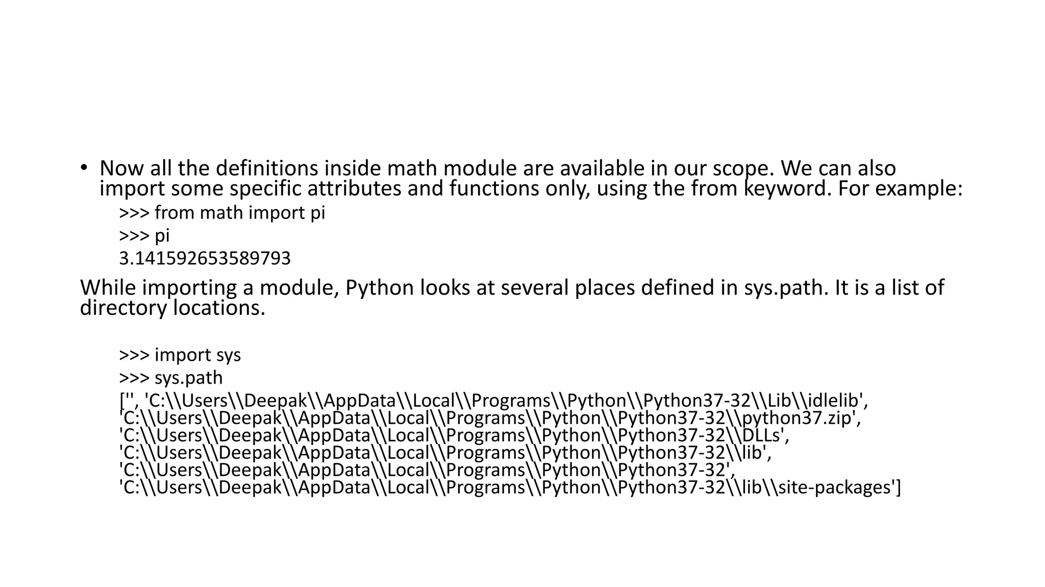 • Now all the definitions inside math module are available in our scope. We can also
import some specific attributes and functions only, using the from keyword. For example:
>>> from math import pi
>>> pi
3.141592653589793
While importing a module, Python looks at several places defined in sys.path. It is a list of
directory locations.
>>> import sys
>>> sys.path
['', 'C:UsersDeepakAppDataLocalProgramsPythonPython37-32Libidlelib',
'C:UsersDeepakAppDataLocalProgramsPythonPython37-32python37.zip',
'C:UsersDeepakAppDataLocalProgramsPythonPython37-32DLLs',
'C:UsersDeepakAppDataLocalProgramsPythonPython37-32lib',
'C:UsersDeepakAppDataLocalProgramsPythonPython37-32',
'C:UsersDeepakAppDataLocalProgramsPythonPython37-32libsite-packages']
 
