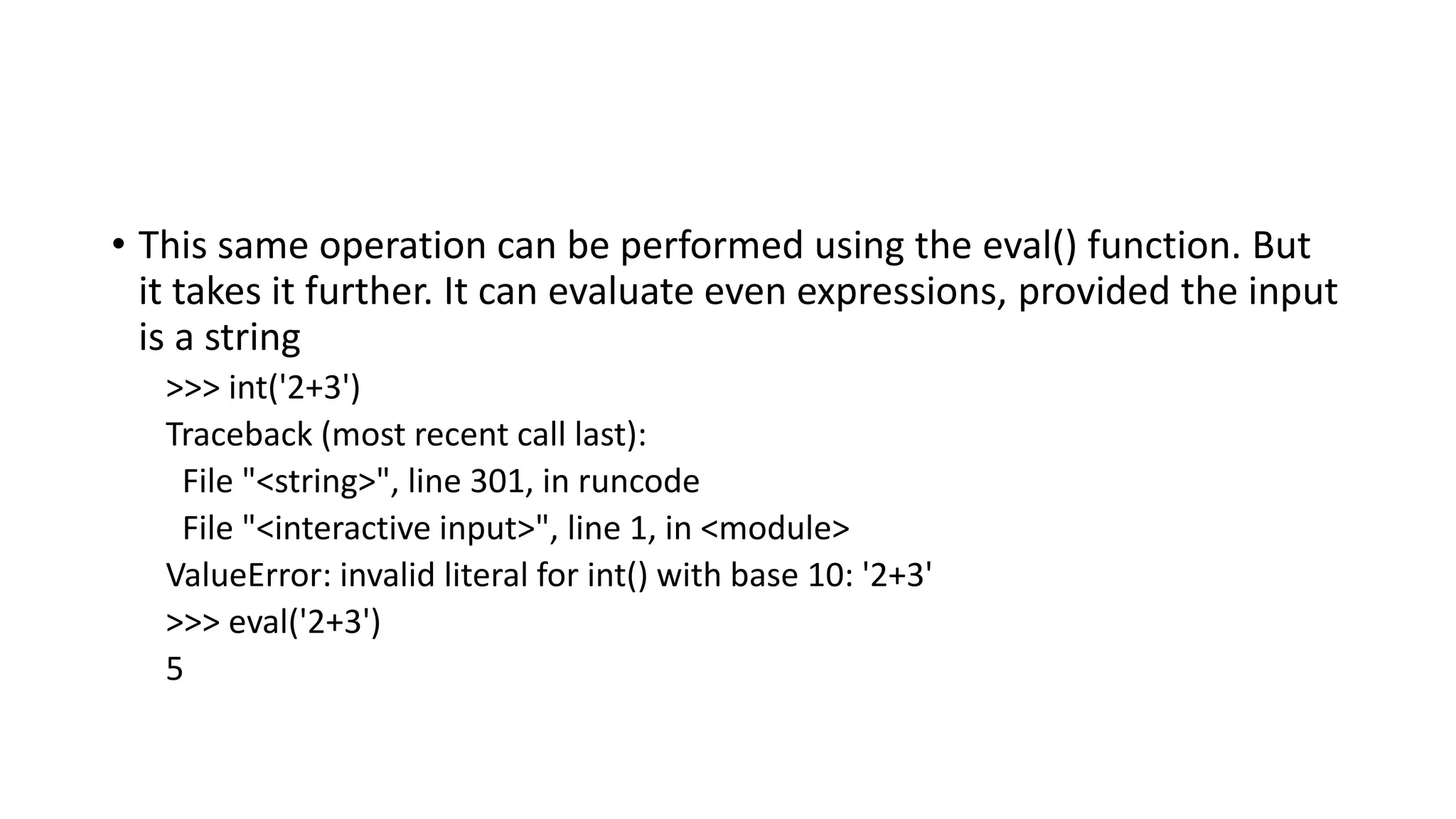 • This same operation can be performed using the eval() function. But
it takes it further. It can evaluate even expressions, provided the input
is a string
>>> int('2+3')
Traceback (most recent call last):
File "<string>", line 301, in runcode
File "<interactive input>", line 1, in <module>
ValueError: invalid literal for int() with base 10: '2+3'
>>> eval('2+3')
5
 
