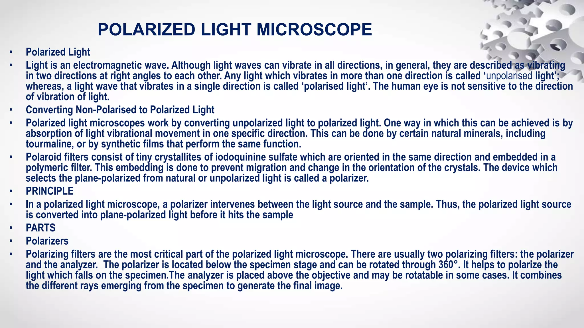 POLARIZED LIGHT MICROSCOPE
• Polarized Light
• Light is an electromagnetic wave. Although light waves can vibrate in all directions, in general, they are described as vibrating
in two directions at right angles to each other. Any light which vibrates in more than one direction is called ‘unpolarised light’;
whereas, a light wave that vibrates in a single direction is called ‘polarised light’. The human eye is not sensitive to the direction
of vibration of light.
• Converting Non-Polarised to Polarized Light
• Polarized light microscopes work by converting unpolarized light to polarized light. One way in which this can be achieved is by
absorption of light vibrational movement in one specific direction. This can be done by certain natural minerals, including
tourmaline, or by synthetic films that perform the same function.
• Polaroid filters consist of tiny crystallites of iodoquinine sulfate which are oriented in the same direction and embedded in a
polymeric filter. This embedding is done to prevent migration and change in the orientation of the crystals. The device which
selects the plane-polarized from natural or unpolarized light is called a polarizer.
• PRINCIPLE
• In a polarized light microscope, a polarizer intervenes between the light source and the sample. Thus, the polarized light source
is converted into plane-polarized light before it hits the sample
• PARTS
• Polarizers
• Polarizing filters are the most critical part of the polarized light microscope. There are usually two polarizing filters: the polarizer
and the analyzer. The polarizer is located below the specimen stage and can be rotated through 360°. It helps to polarize the
light which falls on the specimen.The analyzer is placed above the objective and may be rotatable in some cases. It combines
the different rays emerging from the specimen to generate the final image.
 