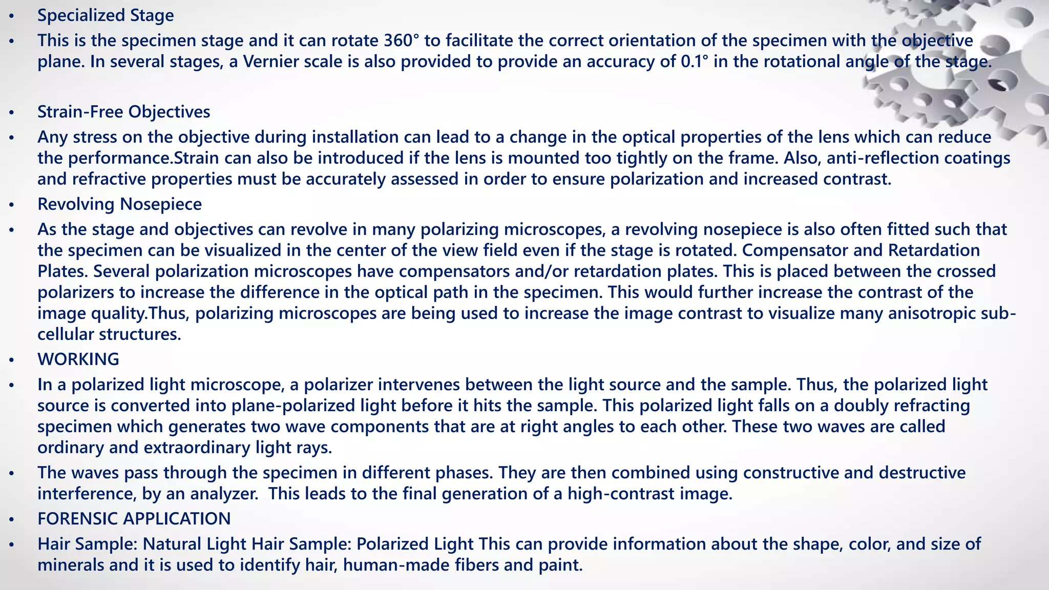 • Specialized Stage
• This is the specimen stage and it can rotate 360° to facilitate the correct orientation of the specimen with the objective
plane. In several stages, a Vernier scale is also provided to provide an accuracy of 0.1° in the rotational angle of the stage.
• Strain-Free Objectives
• Any stress on the objective during installation can lead to a change in the optical properties of the lens which can reduce
the performance.Strain can also be introduced if the lens is mounted too tightly on the frame. Also, anti-reflection coatings
and refractive properties must be accurately assessed in order to ensure polarization and increased contrast.
• Revolving Nosepiece
• As the stage and objectives can revolve in many polarizing microscopes, a revolving nosepiece is also often fitted such that
the specimen can be visualized in the center of the view field even if the stage is rotated. Compensator and Retardation
Plates. Several polarization microscopes have compensators and/or retardation plates. This is placed between the crossed
polarizers to increase the difference in the optical path in the specimen. This would further increase the contrast of the
image quality.Thus, polarizing microscopes are being used to increase the image contrast to visualize many anisotropic sub-
cellular structures.
• WORKING
• In a polarized light microscope, a polarizer intervenes between the light source and the sample. Thus, the polarized light
source is converted into plane-polarized light before it hits the sample. This polarized light falls on a doubly refracting
specimen which generates two wave components that are at right angles to each other. These two waves are called
ordinary and extraordinary light rays.
• The waves pass through the specimen in different phases. They are then combined using constructive and destructive
interference, by an analyzer. This leads to the final generation of a high-contrast image.
• FORENSIC APPLICATION
• Hair Sample: Natural Light Hair Sample: Polarized Light This can provide information about the shape, color, and size of
minerals and it is used to identify hair, human-made fibers and paint.
 