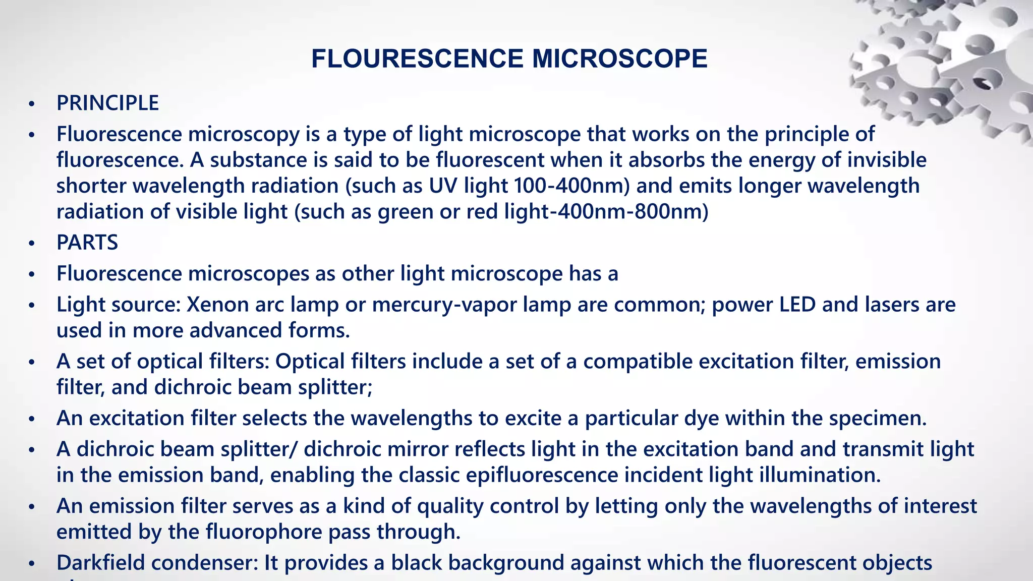 FLOURESCENCE MICROSCOPE
• PRINCIPLE
• Fluorescence microscopy is a type of light microscope that works on the principle of
fluorescence. A substance is said to be fluorescent when it absorbs the energy of invisible
shorter wavelength radiation (such as UV light 100-400nm) and emits longer wavelength
radiation of visible light (such as green or red light-400nm-800nm)
• PARTS
• Fluorescence microscopes as other light microscope has a
• Light source: Xenon arc lamp or mercury-vapor lamp are common; power LED and lasers are
used in more advanced forms.
• A set of optical filters: Optical filters include a set of a compatible excitation filter, emission
filter, and dichroic beam splitter;
• An excitation filter selects the wavelengths to excite a particular dye within the specimen.
• A dichroic beam splitter/ dichroic mirror reflects light in the excitation band and transmit light
in the emission band, enabling the classic epifluorescence incident light illumination.
• An emission filter serves as a kind of quality control by letting only the wavelengths of interest
emitted by the fluorophore pass through.
• Darkfield condenser: It provides a black background against which the fluorescent objects
 