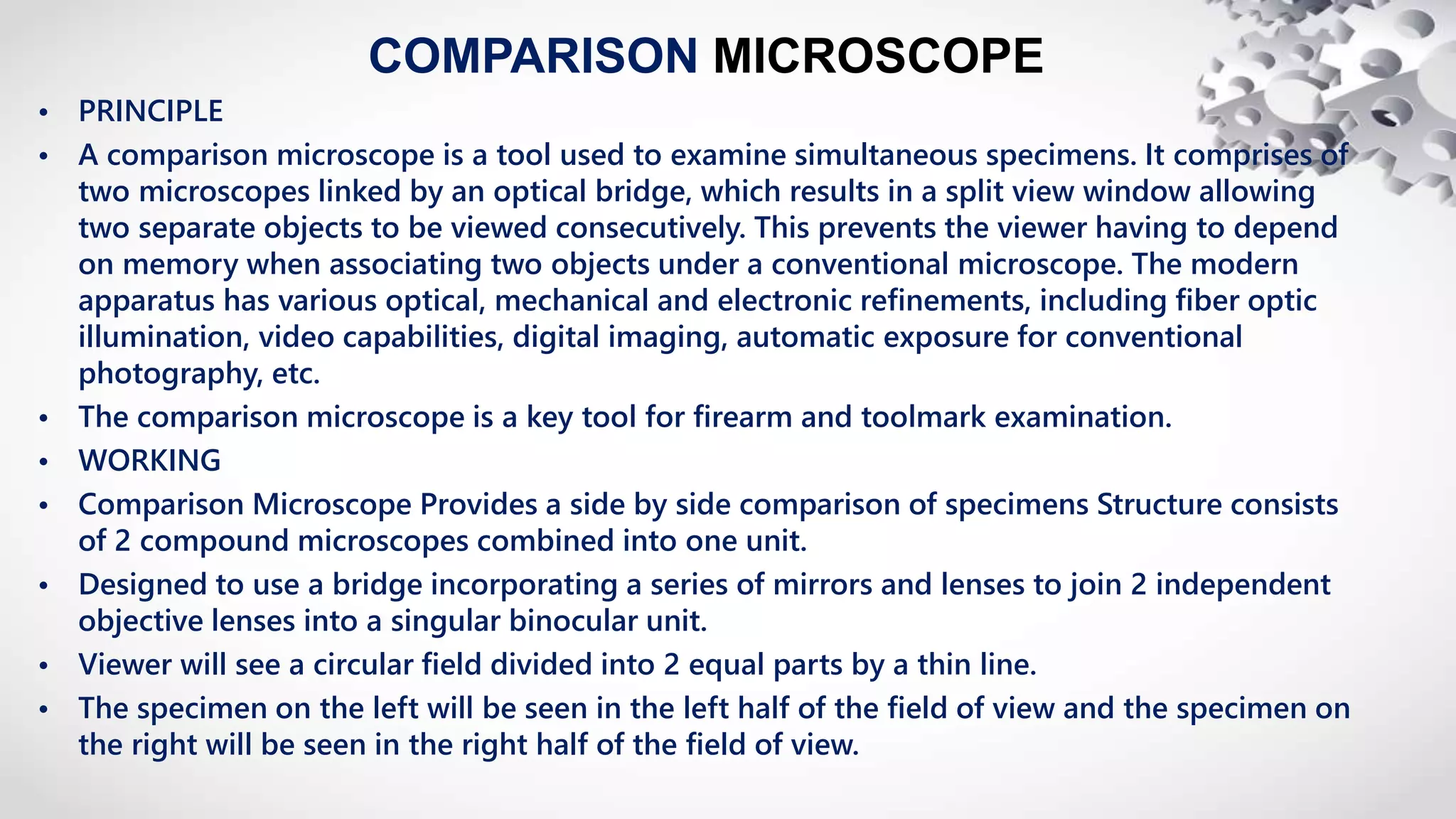 COMPARISON MICROSCOPE
• PRINCIPLE
• A comparison microscopе is a tool used to examine simultaneous specimens. It comprises of
two microscopеs linked by an optical bridge, which results in a split view window allowing
two separate objects to be viewed consecutively. This prevents the viewer having to depend
on memory when associating two objects under a conventional microscopе. The modern
apparatus has various optical, mechanical and electronic refinements, including fiber optic
illumination, video capabilities, digital imaging, automatic exposure for conventional
photography, etc.
• The comparison microscope is a key tool for firearm and toolmark examination.
• WORKING
• Comparison Microscope Provides a side by side comparison of specimens Structure consists
of 2 compound microscopes combined into one unit.
• Designed to use a bridge incorporating a series of mirrors and lenses to join 2 independent
objective lenses into a singular binocular unit.
• Viewer will see a circular field divided into 2 equal parts by a thin line.
• The specimen on the left will be seen in the left half of the field of view and the specimen on
the right will be seen in the right half of the field of view.
 
