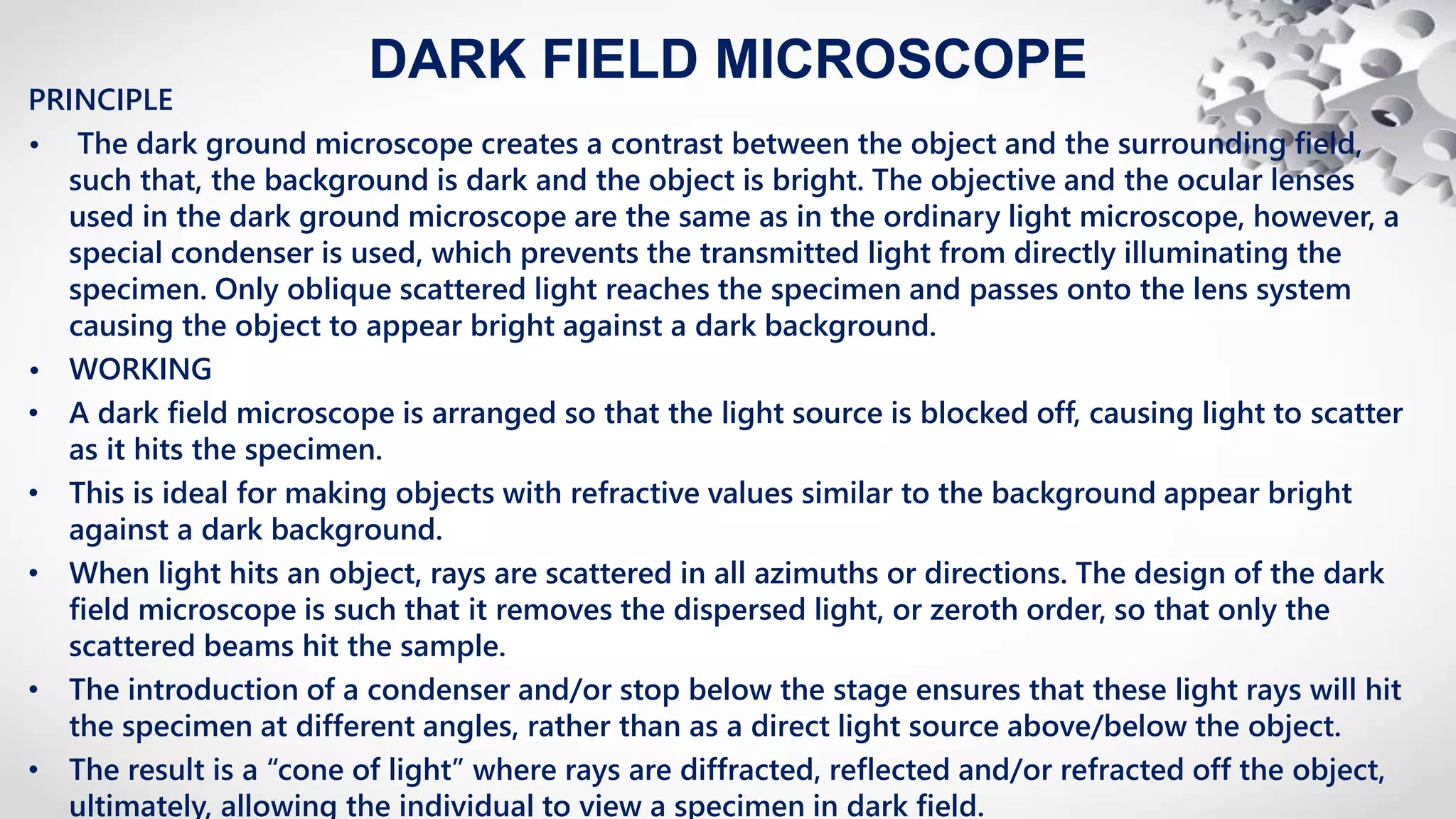 DARK FIELD MICROSCOPE
PRINCIPLE
• The dark ground microscope creates a contrast between the object and the surrounding field,
such that, the background is dark and the object is bright. The objective and the ocular lenses
used in the dark ground microscope are the same as in the ordinary light microscope, however, a
special condenser is used, which prevents the transmitted light from directly illuminating the
specimen. Only oblique scattered light reaches the specimen and passes onto the lens system
causing the object to appear bright against a dark background.
• WORKING
• A dark field microscope is arranged so that the light source is blocked off, causing light to scatter
as it hits the specimen.
• This is ideal for making objects with refractive values similar to the background appear bright
against a dark background.
• When light hits an object, rays are scattered in all azimuths or directions. The design of the dark
field microscope is such that it removes the dispersed light, or zeroth order, so that only the
scattered beams hit the sample.
• The introduction of a condenser and/or stop below the stage ensures that these light rays will hit
the specimen at different angles, rather than as a direct light source above/below the object.
• The result is a “cone of light” where rays are diffracted, reflected and/or refracted off the object,
ultimately, allowing the individual to view a specimen in dark field.
 