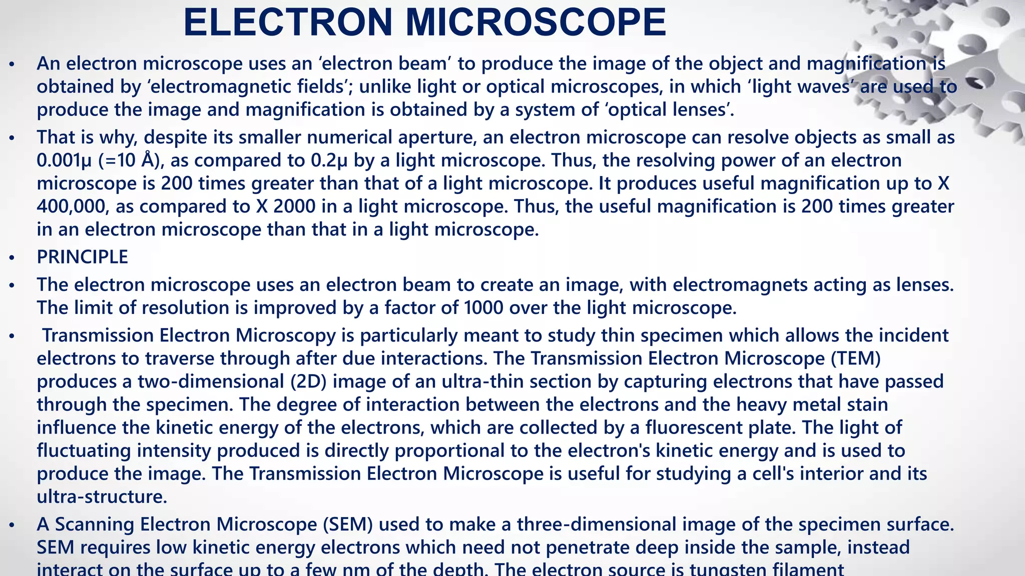 ELECTRON MICROSCOPE
• An electron microscope uses an ‘electron beam’ to produce the image of the object and magnification is
obtained by ‘electromagnetic fields’; unlike light or optical microscopes, in which ‘light waves’ are used to
produce the image and magnification is obtained by a system of ‘optical lenses’.
• That is why, despite its smaller numerical aperture, an electron microscope can resolve objects as small as
0.001µ (=10 Å), as compared to 0.2µ by a light microscope. Thus, the resolving power of an electron
microscope is 200 times greater than that of a light microscope. It produces useful magnification up to X
400,000, as compared to X 2000 in a light microscope. Thus, the useful magnification is 200 times greater
in an electron microscope than that in a light microscope.
• PRINCIPLE
• The electron microscope uses an electron beam to create an image, with electromagnets acting as lenses.
The limit of resolution is improved by a factor of 1000 over the light microscope.
• Transmission Electron Microscopy is particularly meant to study thin specimen which allows the incident
electrons to traverse through after due interactions. The Transmission Electron Microscope (TEM)
produces a two-dimensional (2D) image of an ultra-thin section by capturing electrons that have passed
through the specimen. The degree of interaction between the electrons and the heavy metal stain
influence the kinetic energy of the electrons, which are collected by a fluorescent plate. The light of
fluctuating intensity produced is directly proportional to the electron's kinetic energy and is used to
produce the image. The Transmission Electron Microscope is useful for studying a cell's interior and its
ultra-structure.
• A Scanning Electron Microscope (SEM) used to make a three-dimensional image of the specimen surface.
SEM requires low kinetic energy electrons which need not penetrate deep inside the sample, instead
 