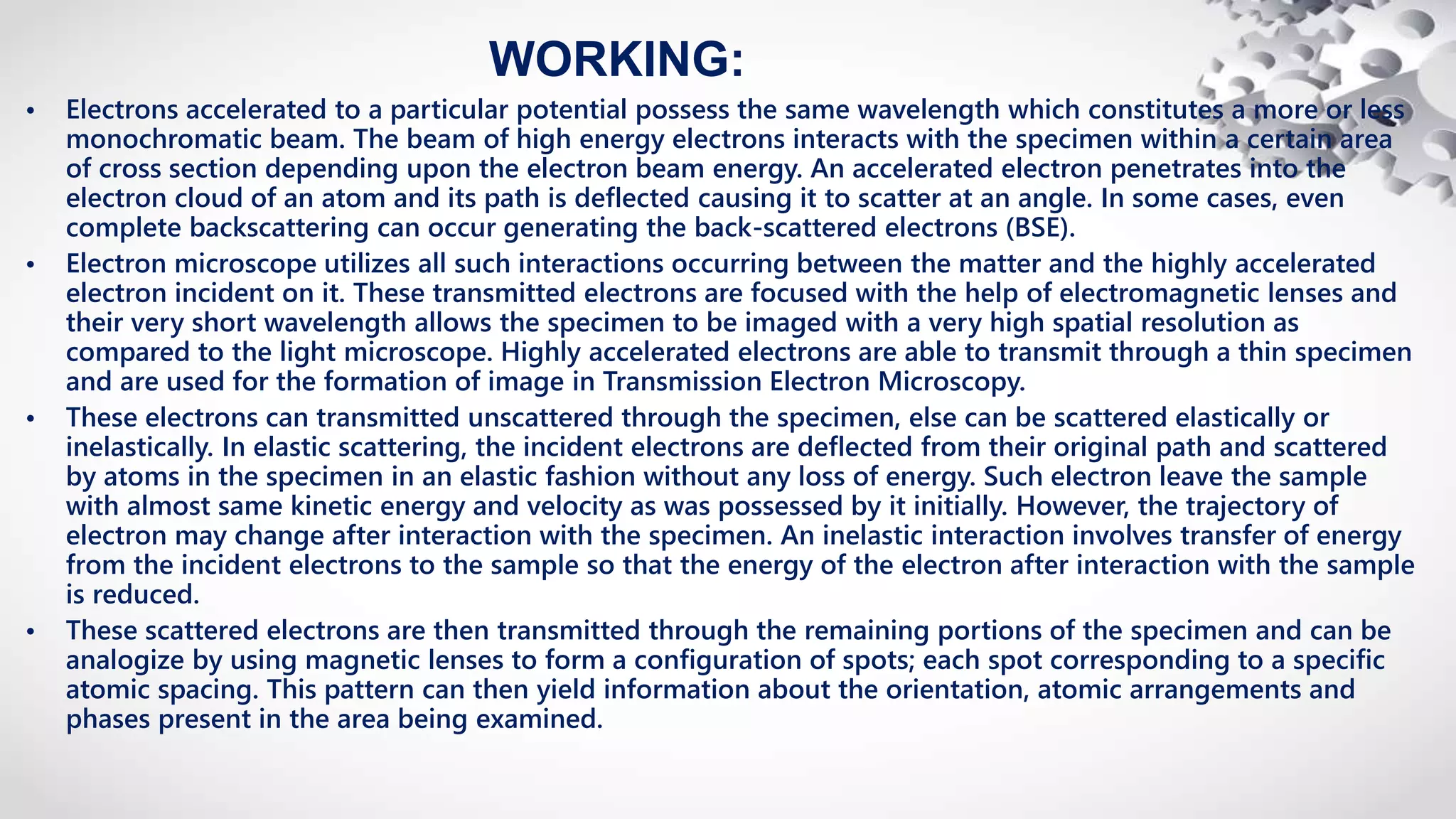 WORKING:
• Electrons accelerated to a particular potential possess the same wavelength which constitutes a more or less
monochromatic beam. The beam of high energy electrons interacts with the specimen within a certain area
of cross section depending upon the electron beam energy. An accelerated electron penetrates into the
electron cloud of an atom and its path is deflected causing it to scatter at an angle. In some cases, even
complete backscattering can occur generating the back-scattered electrons (BSE).
• Electron microscope utilizes all such interactions occurring between the matter and the highly accelerated
electron incident on it. These transmitted electrons are focused with the help of electromagnetic lenses and
their very short wavelength allows the specimen to be imaged with a very high spatial resolution as
compared to the light microscope. Highly accelerated electrons are able to transmit through a thin specimen
and are used for the formation of image in Transmission Electron Microscopy.
• These electrons can transmitted unscattered through the specimen, else can be scattered elastically or
inelastically. In elastic scattering, the incident electrons are deflected from their original path and scattered
by atoms in the specimen in an elastic fashion without any loss of energy. Such electron leave the sample
with almost same kinetic energy and velocity as was possessed by it initially. However, the trajectory of
electron may change after interaction with the specimen. An inelastic interaction involves transfer of energy
from the incident electrons to the sample so that the energy of the electron after interaction with the sample
is reduced.
• These scattered electrons are then transmitted through the remaining portions of the specimen and can be
analogize by using magnetic lenses to form a configuration of spots; each spot corresponding to a specific
atomic spacing. This pattern can then yield information about the orientation, atomic arrangements and
phases present in the area being examined.
 