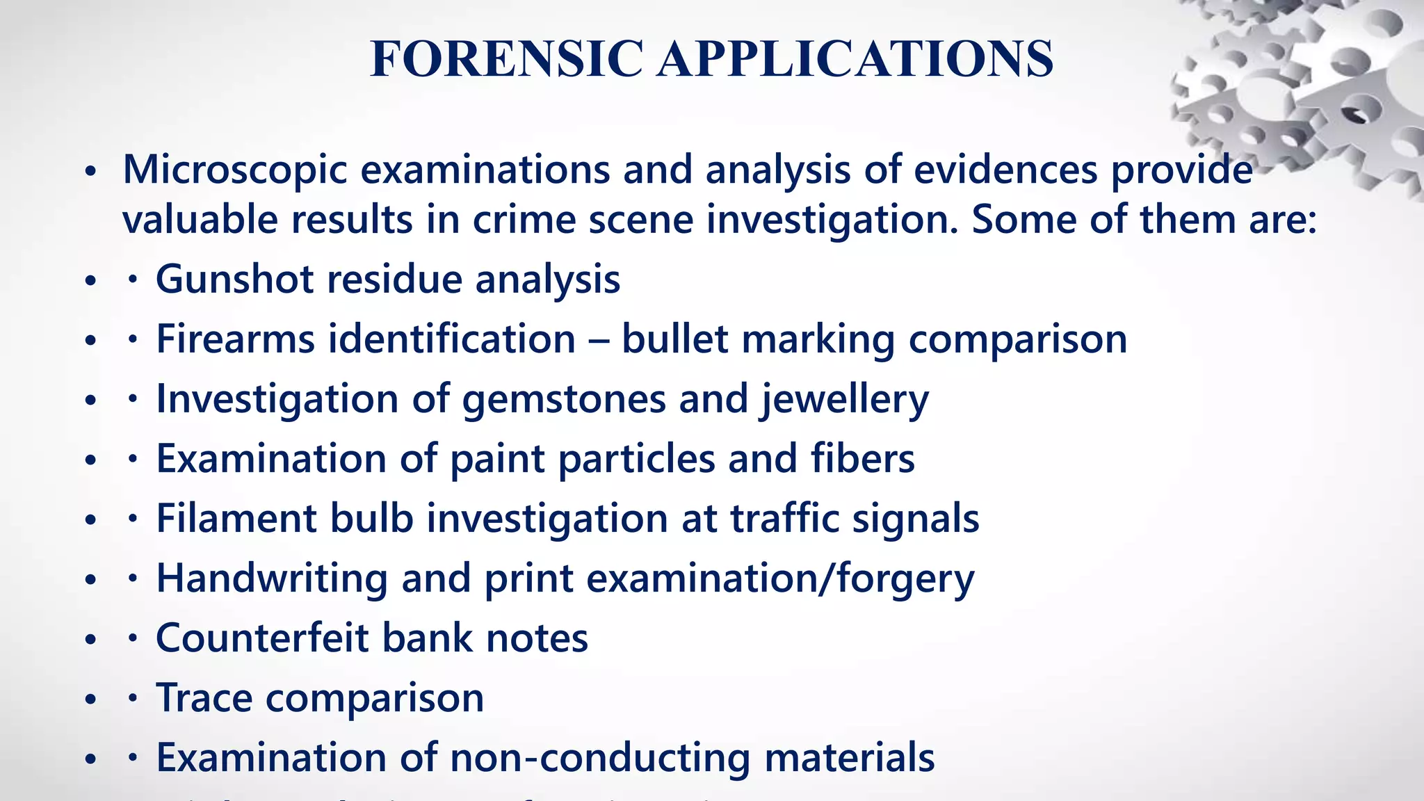FORENSIC APPLICATIONS
• Microscopic examinations and analysis of evidences provide
valuable results in crime scene investigation. Some of them are:
• Gunshot residue analysis
• Firearms identification – bullet marking comparison
• Investigation of gemstones and jewellery
• Examination of paint particles and fibers
• Filament bulb investigation at traffic signals
• Handwriting and print examination/forgery
• Counterfeit bank notes
• Trace comparison
• Examination of non-conducting materials
 