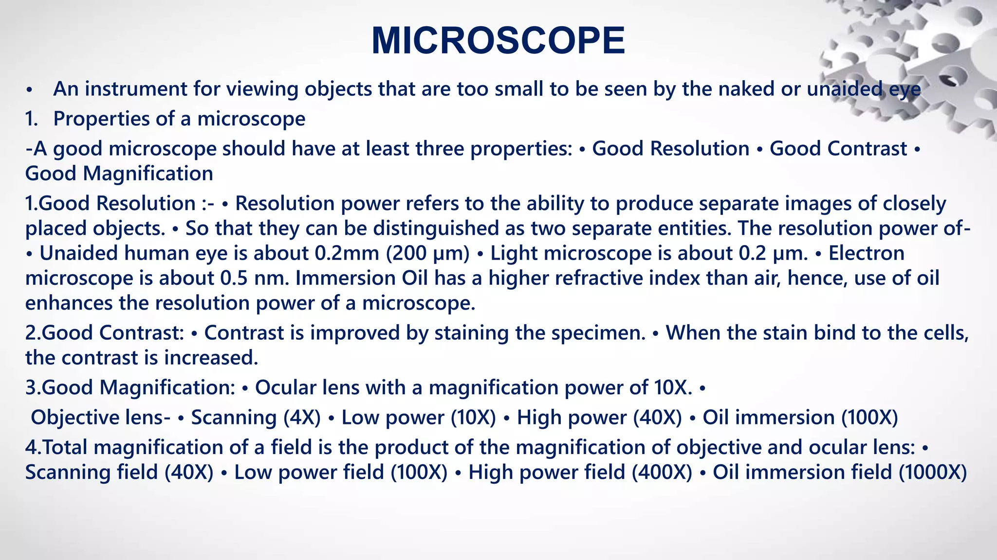 MICROSCOPE
• An instrument for viewing objects that are too small to be seen by the naked or unaided eye
1. Properties of a microscope
-A good microscope should have at least three properties: • Good Resolution • Good Contrast •
Good Magnification
1.Good Resolution :- • Resolution power refers to the ability to produce separate images of closely
placed objects. • So that they can be distinguished as two separate entities. The resolution power of-
• Unaided human eye is about 0.2mm (200 µm) • Light microscope is about 0.2 µm. • Electron
microscope is about 0.5 nm. Immersion Oil has a higher refractive index than air, hence, use of oil
enhances the resolution power of a microscope.
2.Good Contrast: • Contrast is improved by staining the specimen. • When the stain bind to the cells,
the contrast is increased.
3.Good Magnification: • Ocular lens with a magnification power of 10X. •
Objective lens- • Scanning (4X) • Low power (10X) • High power (40X) • Oil immersion (100X)
4.Total magnification of a field is the product of the magnification of objective and ocular lens: •
Scanning field (40X) • Low power field (100X) • High power field (400X) • Oil immersion field (1000X)
 