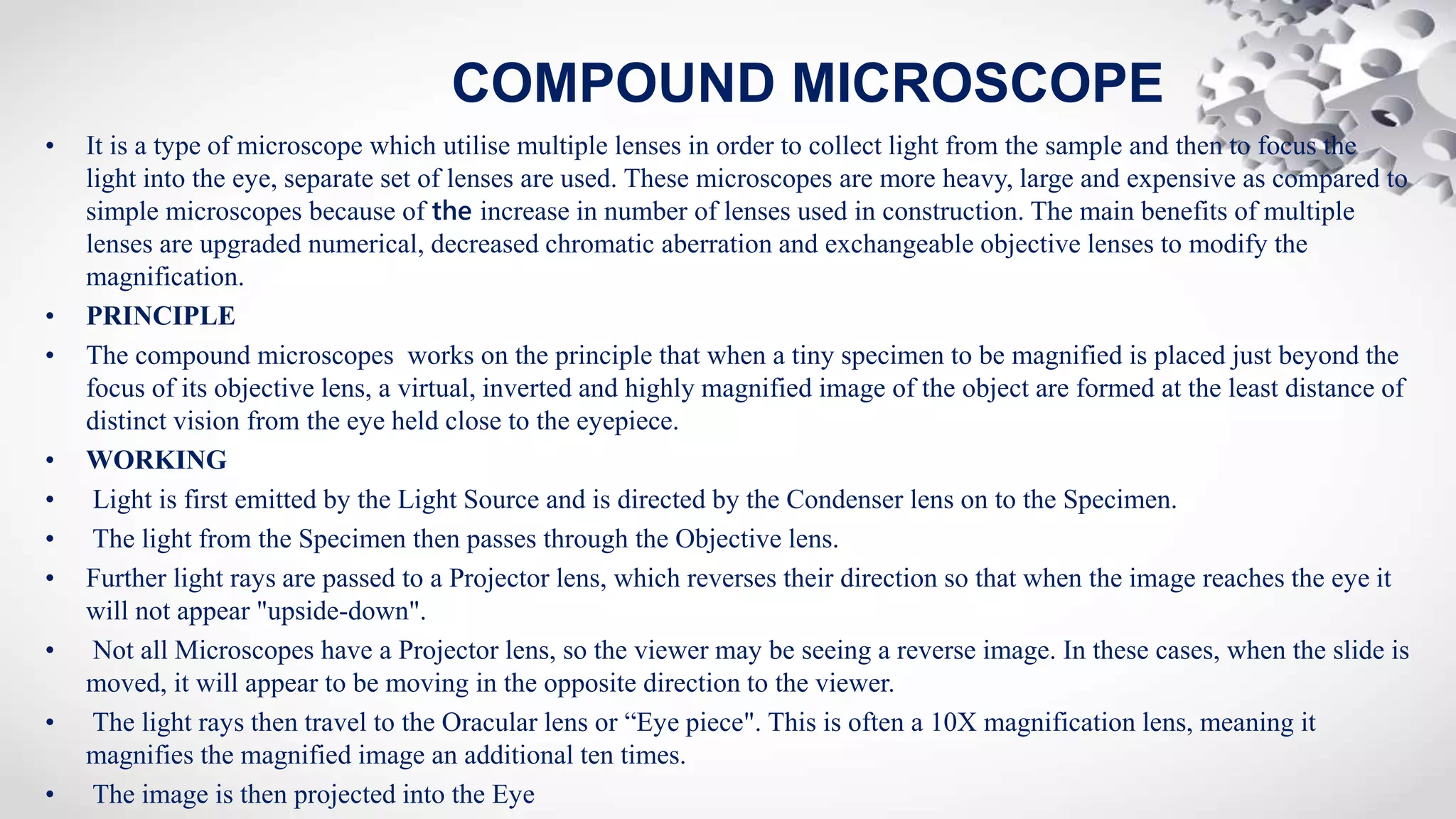 • It is a type of microscopе which utilise multiple lenses in order to collect light from the sample and then to focus the
light into the eye, separate set of lenses are used. These microscopеs are more heavy, large and expensive as compared to
simple microscopеs because of the increase in number of lenses used in construction. The main benefits of multiple
lenses are upgraded numerical, decreased chromatic aberration and exchangeable objective lenses to modify the
magnification.
• PRINCIPLE
• The compound microscopes works on the principle that when a tiny specimen to be magnified is placed just beyond the
focus of its objective lens, a virtual, inverted and highly magnified image of the object are formed at the least distance of
distinct vision from the eye held close to the eyepiece.
• WORKING
• Light is first emitted by the Light Source and is directed by the Condenser lens on to the Specimen.
• The light from the Specimen then passes through the Objective lens.
• Further light rays are passed to a Projector lens, which reverses their direction so that when the image reaches the eye it
will not appear "upside-down".
• Not all Microscopes have a Projector lens, so the viewer may be seeing a reverse image. In these cases, when the slide is
moved, it will appear to be moving in the opposite direction to the viewer.
• The light rays then travel to the Oracular lens or “Eye piece". This is often a 10X magnification lens, meaning it
magnifies the magnified image an additional ten times.
• The image is then projected into the Eye
COMPOUND MICROSCOPE
 