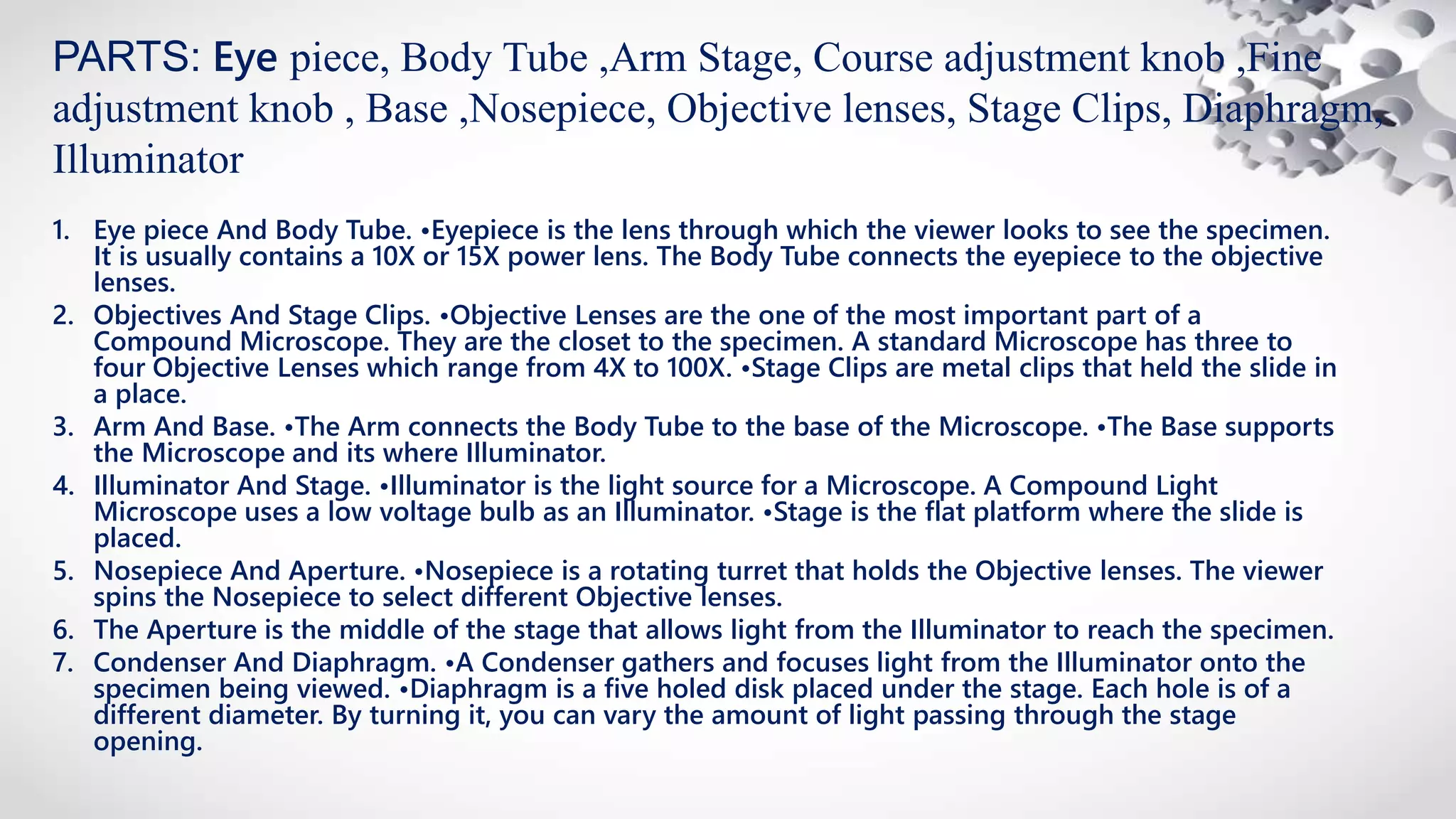 1. Eye piece And Body Tube. •Eyepiece is the lens through which the viewer looks to see the specimen.
It is usually contains a 10X or 15X power lens. The Body Tube connects the eyepiece to the objective
lenses.
2. Objectives And Stage Clips. •Objective Lenses are the one of the most important part of a
Compound Microscope. They are the closet to the specimen. A standard Microscope has three to
four Objective Lenses which range from 4X to 100X. •Stage Clips are metal clips that held the slide in
a place.
3. Arm And Base. •The Arm connects the Body Tube to the base of the Microscope. •The Base supports
the Microscope and its where Illuminator.
4. Illuminator And Stage. •Illuminator is the light source for a Microscope. A Compound Light
Microscope uses a low voltage bulb as an Illuminator. •Stage is the flat platform where the slide is
placed.
5. Nosepiece And Aperture. •Nosepiece is a rotating turret that holds the Objective lenses. The viewer
spins the Nosepiece to select different Objective lenses.
6. The Aperture is the middle of the stage that allows light from the Illuminator to reach the specimen.
7. Condenser And Diaphragm. •A Condenser gathers and focuses light from the Illuminator onto the
specimen being viewed. •Diaphragm is a five holed disk placed under the stage. Each hole is of a
different diameter. By turning it, you can vary the amount of light passing through the stage
opening.
PARTS: Eye piece, Body Tube ,Arm Stage, Course adjustment knob ,Fine
adjustment knob , Base ,Nosepiece, Objective lenses, Stage Clips, Diaphragm,
Illuminator
 
