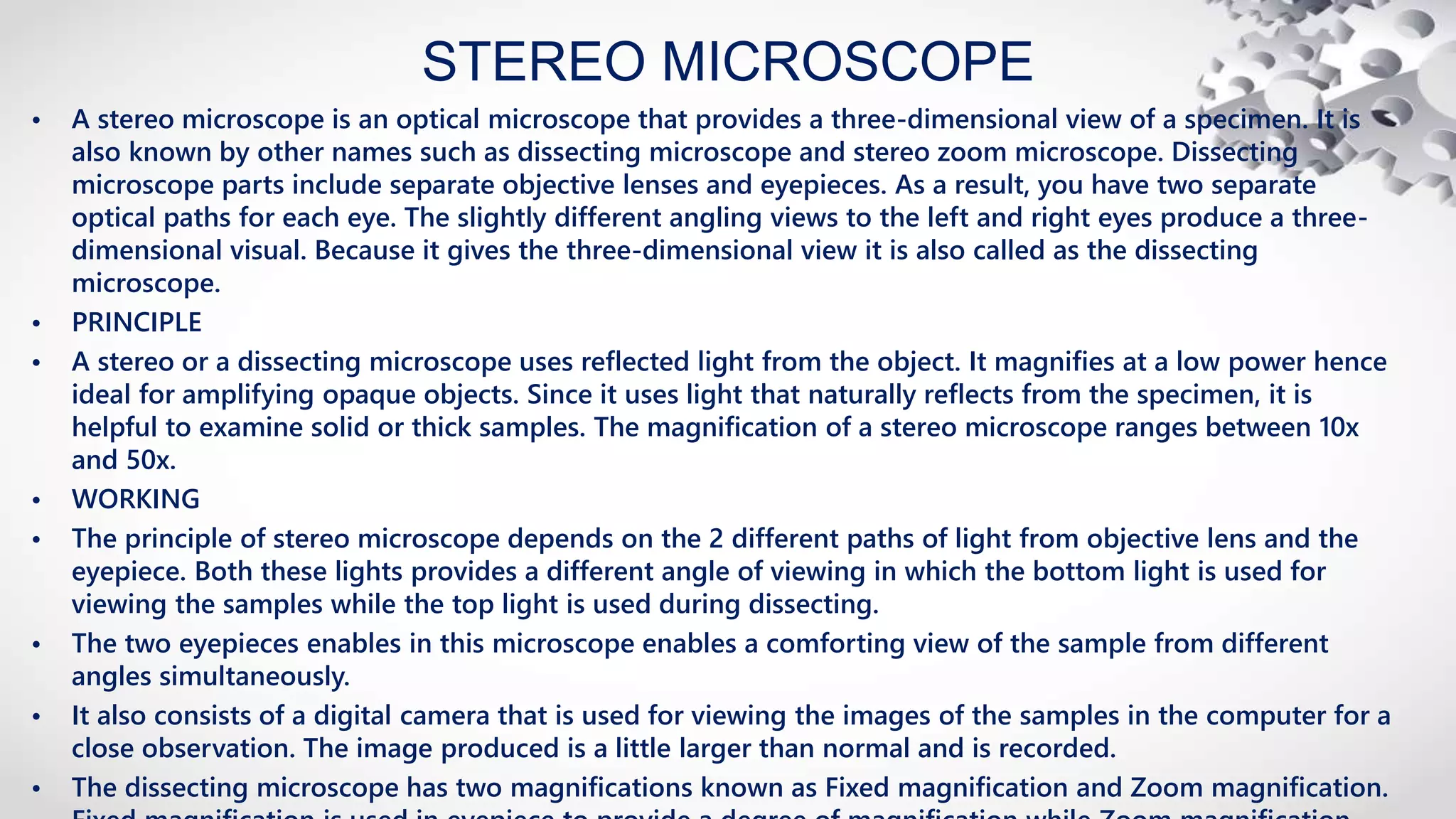 STEREO MICROSCOPE
• A stereo microscope is an optical microscope that provides a three-dimensional view of a specimen. It is
also known by other names such as dissecting microscope and stereo zoom microscope. Dissecting
microscope parts include separate objective lenses and eyepieces. As a result, you have two separate
optical paths for each eye. The slightly different angling views to the left and right eyes produce a three-
dimensional visual. Because it gives the three-dimensional view it is also called as the dissecting
microscope.
• PRINCIPLE
• A stereo or a dissecting microscope uses reflected light from the object. It magnifies at a low power hence
ideal for amplifying opaque objects. Since it uses light that naturally reflects from the specimen, it is
helpful to examine solid or thick samples. The magnification of a stereo microscope ranges between 10x
and 50x.
• WORKING
• The principle of stereo microscope depends on the 2 different paths of light from objective lens and the
eyepiece. Both these lights provides a different angle of viewing in which the bottom light is used for
viewing the samples while the top light is used during dissecting.
• The two eyepieces enables in this microscope enables a comforting view of the sample from different
angles simultaneously.
• It also consists of a digital camera that is used for viewing the images of the samples in the computer for a
close observation. The image produced is a little larger than normal and is recorded.
• The dissecting microscope has two magnifications known as Fixed magnification and Zoom magnification.
 