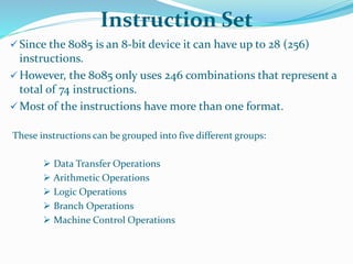 Instruction Set
 Since the 8085 is an 8-bit device it can have up to 28 (256)
instructions.
 However, the 8085 only uses 246 combinations that represent a
total of 74 instructions.
 Most of the instructions have more than one format.
These instructions can be grouped into five different groups:
 Data Transfer Operations
 Arithmetic Operations
 Logic Operations
 Branch Operations
 Machine Control Operations
 