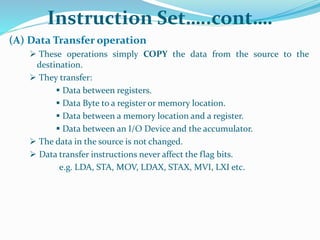 Instruction Set…..cont….
(A) Data Transfer operation
 These operations simply COPY the data from the source to the
destination.
 They transfer:
 Data between registers.
 Data Byte to a register or memory location.
 Data between a memory location and a register.
 Data between an I/O Device and the accumulator.
 The data in the source is not changed.
 Data transfer instructions never affect the flag bits.
e.g. LDA, STA, MOV, LDAX, STAX, MVI, LXI etc.
 