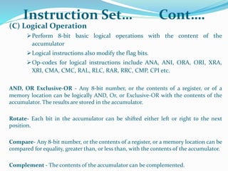 Instruction Set… Cont….
(C) Logical Operation
Perform 8-bit basic logical operations with the content of the
accumulator
Logical instructions also modify the flag bits.
Op-codes for logical instructions include ANA, ANI, ORA, ORI, XRA,
XRI, CMA, CMC, RAL, RLC, RAR, RRC, CMP, CPI etc.
AND, OR Exclusive-OR - Any 8-bit number, or the contents of a register, or of a
memory location can be logically AND, Or, or Exclusive-OR with the contents of the
accumulator. The results are stored in the accumulator.
Rotate- Each bit in the accumulator can be shifted either left or right to the next
position.
Compare- Any 8-bit number, or the contents of a register, or a memory location can be
compared for equality, greater than, or less than, with the contents of the accumulator.
Complement - The contents of the accumulator can be complemented.
 
