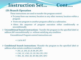 (D) Branch Operation
These instructions are used to transfer the program control:
To jump from one memory location to any other memory location within a
program
 From one program to another program called as a subroutine.
 Alters the sequence of program execution either conditionally or
unconditionally
 Unconditional branch instructions- Transfer the program to the specified label or
address JMP unconditionally i.e. without satisfying any condition.
Unconditional Program control instructions are
 Call & RET
 Conditional branch instructions -Transfer the program to the specified label or
address when certain condition is satisfied.
 JNC, JC, JNZ, JZ, JP, JM, JPE, JPO
 CNC, CC, CNZ, CZ, CP, CM, CPE, CPO
 RNC, RC, RNZ, RZ, RP, RM, RPE, RPO
Instruction Set… Cont….
 