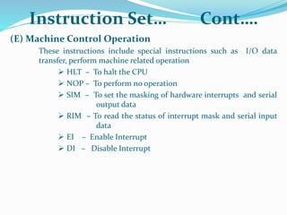 (E) Machine Control Operation
These instructions include special instructions such as I/O data
transfer, perform machine related operation
 HLT – To halt the CPU
 NOP – To perform no operation
 SIM – To set the masking of hardware interrupts and serial
output data
 RIM – To read the status of interrupt mask and serial input
data
 EI – Enable Interrupt
 DI – Disable Interrupt
Instruction Set… Cont….
 