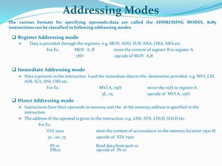 Addressing Modes
The various formats for specifying operands/data are called the ADDRESSING MODES. 8085
instructions can be classified in following addressing modes
 Register Addressing mode
 Data is provided through the registers .e.g. MOV, ADD, SUB, ANA, ORA, XRA etc.
For Ex. MOV A, B move the content of register B to register A.
78H opcode of MOV A,B
 Immediate Addressing mode
 Data is present in the instruction. Load the immediate data to the destination provided. e.g. MVI, LXI,
ADI, SUI, ANI, ORI etc.
For Ex. MVI A, 05H move the 05H in register A.
3E, 05 opcode of MVI A, 05H
 Direct Addressing mode
 Instructions have their operands in memory and the 16-bit memory address is specified in the
instruction
 The address of the operand is given in the instruction. e.g. LDA, STA, LHLD, SHLD etc.
For Ex.
STA 7500 store the content of accumulator in the memory location 7500 H
32 , 00, 75 opcode of STA 7500
IN 01 Read data from port 01.
DB,01 opcode of IN 01
 