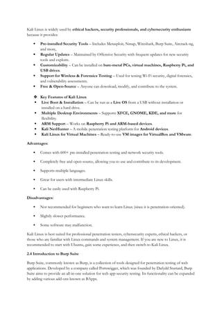 Kali Linux is widely used by ethical hackers, security professionals, and cybersecurity enthusiasts
because it provides:
 Pre-installed Security Tools – Includes Metasploit, Nmap, Wireshark, Burp Suite, Aircrack-ng,
and more,
 Regular Updates – Maintained by Offensive Security with frequent updates for new security
tools and exploits.
 Customizability – Can be installed on bare-metal PCs, virtual machines, Raspberry Pi, and
USB drives.
 Support for Wireless & Forensics Testing – Used for testing Wi-Fi security, digital forensics,
and vulnerability assessments.
 Free & Open-Source – Anyone can download, modify, and contribute to the system.
 Key Features of Kali Linux
 Live Boot & Installation – Can be run as a Live OS from a USB without installation or
installed on a hard drive.
 Multiple Desktop Environments – Supports XFCE, GNOME, KDE, and more for
flexibility.
 ARM Support – Works on Raspberry Pi and ARM-based devices.
 Kali NetHunter – A mobile penetration testing platform for Android devices.
 Kali Linux for Virtual Machines – Ready-to-use VM images for VirtualBox and VMware.
Advantages:
 Comes with 600+ pre-installed penetration testing and network security tools.
 Completely free and open-source, allowing you to use and contribute to its development.
 Supports multiple languages.
 Great for users with intermediate Linux skills.
 Can be easily used with Raspberry Pi.
Disadvantages:
 Not recommended for beginners who want to learn Linux (since it is penetration-oriented).
 Slightly slower performance.
 Some software may malfunction.
Kali Linux is best suited for professional penetration testers, cybersecurity experts, ethical hackers, or
those who are familiar with Linux commands and system management. If you are new to Linux, it is
recommended to start with Ubuntu, gain some experience, and then switch to Kali Linux.
2.4 Introduction to Burp Suite
Burp Suite, commonly known as Burp, is a collection of tools designed for penetration testing of web
applications. Developed by a company called Portswigger, which was founded by Dafydd Stuttard, Burp
Suite aims to provide an all-in-one solution for web app security testing. Its functionality can be expanded
by adding various add-ons known as BApps.
 