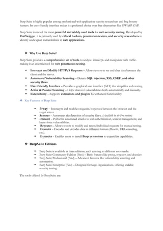 Burp Suite is highly popular among professional web application security researchers and bug bounty
hunters. Its user-friendly interface makes it a preferred choice over free alternatives like OWASP ZAP.
Burp Suite is one of the most powerful and widely used tools for web security testing. Developed by
PortSwigger, it is primarily used by ethical hackers, penetration testers, and security researchers to
identify and exploit vulnerabilities in web applications.
 Why Use Burp Suite?
Burp Suite provides a comprehensive set of tools to analyse, intercept, and manipulate web traffic,
making it an essential tool for web penetration testing.
 Intercept and Modify HTTP/S Requests – Allows testers to see and alter data between the
client and the server.
 Automated Vulnerability Scanning – Detects SQL injection, XSS, CSRF, and other
security flaws.
 User-Friendly Interface – Provides a graphical user interface (GUI) that simplifies web testing.
 Active & Passive Scanning – Helps discover vulnerabilities both automatically and manually.
 Extensibility – Supports extensions and plugins for enhanced functionality.
 Key Features of Burp Suite
 Proxy – Intercepts and modifies requests/responses between the browser and the
target server.
 Scanner – Automates the detection of security flaws. (Available in the Pro version)
 Intruder – Performs automated attacks to test authentication, session management, and
brute-force vulnerabilities.
 Repeater – Allows testers to modify and resend individual requests for manual testing.
 Decoder – Encodes and decodes data in different formats (Base64, URL encoding,
etc.).
 Extender – Enables users to install Burp extensions to expand its capabilities.
 BurpSuite Editions
 Burp Suite is available in three editions, each catering to different user needs:
 Burp Suite Community Edition (Free) – Basic features like proxy, repeater, and decoder.
 Burp Suite Professional (Paid) – Advanced features like vulnerability scanning and
automation.
 Burp Suite Enterprise (Paid) – Designed for large organizations, offering scalable
security testing.
The tools offered by BurpSuite are:
 