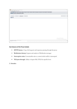 Key features of the Proxy include:
 HTTP history: A log of all requests and responses passing through the proxy
 WebSockets history: Capture and analysis of WebSocket messages
 Interception rules: Customizable rules to control which traffic is intercepted
 TLS pass-through: Ability to bypass SSL/TTLS for specific hosts
3. Intruder:
 