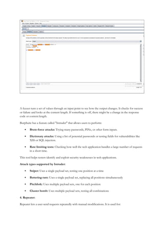 A fuzzer runs a set of values through an input point to see how the output changes. It checks for success
or failure and looks at the content length. If something is off, there might be a change in the response
code or content length.
BurpSuite has a feature called "Intruder" that allows users to perform:
 Brute-force attacks: Trying many passwords, PINs, or other form inputs.
 Dictionary attacks: Using a list of potential passwords or testing fields for vulnerabilities like
XSS or SQL injection.
 Rate limiting tests: Checking how well the web application handles a large number of requests
in a short time.
This tool helps testers identify and exploit security weaknesses in web applications.
Attack types supported by Intruder:
 Sniper: Uses a single payload set, testing one position at a time
 Battering ram: Uses a single payload set, replacing all positions simultaneously
 Pitchfork: Uses multiple payload sets, one for each position
 Cluster bomb: Uses multiple payload sets, testing all combinations
4. Repeater:
Repeater lets a user send requests repeatedly with manual modifications. It is used for:
 