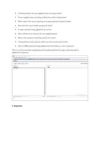  Verifying whether the user-supplied values are being verified.
 If user-supplied values are being verified, how well is it being done?
 What values is the server expecting in an input parameter/request header?
 How does the server handle unexpected values?
 Is input sanitation being applied by the server?
 How well the server sanitizes the user-supplied inputs?
 What is the sanitation style being used by the server?
 Among all the cookies present, which one is the actual session cookie.
 How is CSRF protection being implemented and if there is a way to bypass it?
This is a tool for manually manipulating and resending individual messages, and analyzing the
application's responses.
5. Sequencer:
 