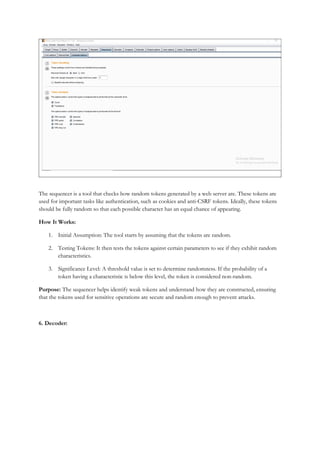 The sequencer is a tool that checks how random tokens generated by a web server are. These tokens are
used for important tasks like authentication, such as cookies and anti-CSRF tokens. Ideally, these tokens
should be fully random so that each possible character has an equal chance of appearing.
How It Works:
1. Initial Assumption: The tool starts by assuming that the tokens are random.
2. Testing Tokens: It then tests the tokens against certain parameters to see if they exhibit random
characteristics.
3. Significance Level: A threshold value is set to determine randomness. If the probability of a
token having a characteristic is below this level, the token is considered non-random.
Purpose: The sequencer helps identify weak tokens and understand how they are constructed, ensuring
that the tokens used for sensitive operations are secure and random enough to prevent attacks.
6. Decoder:
 