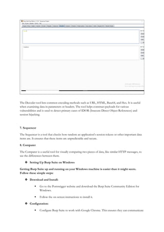 The Decoder tool lists common encoding methods such as URL, HTML, Base64, and Hex. It is useful
when examining data in parameters or headers. The tool helps construct payloads for various
vulnerabilities and is used to detect primary cases of IDOR (Insecure Direct Object References) and
session hijacking.
7. Sequencer
The Sequencer is a tool that checks how random an application's session tokens or other important data
items are. It ensures that these items are unpredictable and secure.
8. Comparer
The Comparer is a useful tool for visually comparing two pieces of data, like similar HTTP messages, to
see the differences between them.
 Setting Up Burp Suite on Windows
Getting Burp Suite up and running on your Windows machine is easier than it might seem.
Follow these simple steps:
 Download and Install:
 Go to the Portswigger website and download the Burp Suite Community Edition for
Windows.
 Follow the on-screen instructions to install it.
 Configuration:
 Configure Burp Suite to work with Google Chrome. This ensures they can communicate
 