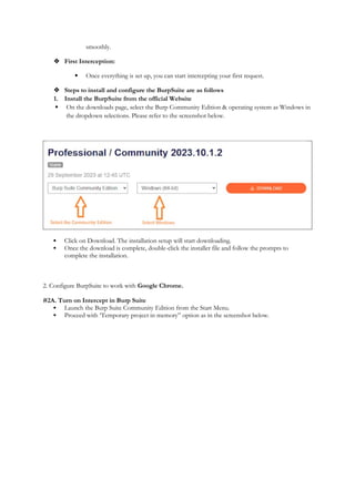 smoothly.
 First Interception:
 Once everything is set up, you can start intercepting your first request.
 Steps to install and configure the BurpSuite are as follows
1. Install the BurpSuite from the official Website
 On the downloads page, select the Burp Community Edition & operating system as Windows in
the dropdown selections. Please refer to the screenshot below.
 Click on Download. The installation setup will start downloading.
 Once the download is complete, double-click the installer file and follow the prompts to
complete the installation.
2. Configure BurpSuite to work with Google Chrome.
#2A. Turn on Intercept in Burp Suite
 Launch the Burp Suite Community Edition from the Start Menu.
 Proceed with ‘Temporary project in memory” option as in the screenshot below.
 