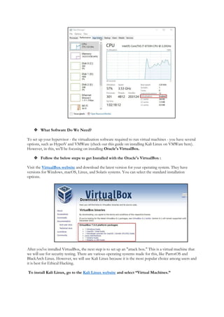  What Software Do We Need?
To set up your hypervisor - the virtualization software required to run virtual machines - you have several
options, such as HyperV and VMWare (check out this guide on installing Kali Linux on VMWare here).
However, in this, we'll be focusing on installing Oracle's VirtualBox.
 Follow the below steps to get Installed with the Oracle's VirtualBox :
Visit the VirtualBox website and download the latest version for your operating system. They have
versions for Windows, macOS, Linux, and Solaris systems. You can select the standard installation
options.
After you've installed VirtualBox, the next step is to set up an "attack box." This is a virtual machine that
we will use for security testing. There are various operating systems made for this, like ParrotOS and
BlackArch Linux. However, we will use Kali Linux because it is the most popular choice among users and
it is best for Ethical Hacking.
To install Kali Linux, go to the Kali Linux website and select “Virtual Machines.”
 