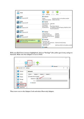 With your Kali Linux instance highlighted, click on “Settings” (the yellow gear icon), and go to
Network. Make sure that Adapter 1 is set to NAT.
Then move over to the Adapter 2 tab and select Host-only Adapter.
 