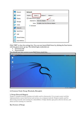 Click “OK” to close the settings box. You can now launch Kali Linux by clicking the Start button
with the green arrow up top. The default login credentials are
 Username kali
 Password kali
You should now have access to your Kali Linux attack box.
2.2 Common Tools: Nmap, Wireshark, Metasploit
1. Nmap (Network Mapper)
Nmap is a popular network scanning tool widely used in cybersecurity. It is an open-source tool that
helps penetration testers find devices and services on a computer network. Nmap is mainly used for
discovering networks and scanning for vulnerabilities. It helps identify open ports, discover devices, and
detect services running on a network.
Key Features of Nmap:
 