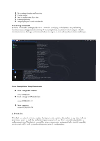  Network exploration and mapping
 Port scanning
 Service and version detection
 OS fingerprinting
 Scripting engine for advanced tasks
Why Nmap is needed?
Nmap is essential for finding live hosts on a network, identifying vulnerabilities, and performing
reconnaissance during penetration testing. By mastering Nmap, penetration testers can gain valuable
information about the target environment before moving on to more advanced exploitation techniques.
Some Examples on Nmap Commands
 Scan a single IP address:
nmap 192.168.1.1
 Scan a range of IP addresses:
nmap 192.168.1.1-10
 Scan a subnet:
nmap 192.168.1.0/24
2. Wireshark :
Wireshark is a network protocol analyzer that captures and examines data packets in real-time. It allows
penetration testers to study the traffic flowing across a network and detect potential vulnerabilities or
malicious activities. Wireshark is essential for network penetration testing, as it helps identify issues like
unencrypted traffic, weak protocols, or improper network configurations.
 
