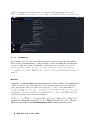 perform comprehensive security assessments and uncover potential weaknesses in the network.
Metasploit simplifies and streamlines the process, making it an invaluable tool for any penetration tester.
2.3 Kali Linux Overview
The operating system (OS) is the main software that ensures the smooth functioning of a computer.
Some operating systems are designed for specific purposes, offering special tools and services to their
users. For example, many people prefer Windows for gaming because most games are available on
Windows. Similarly, macOS is often chosen for design work due to the wide availability of design
software. For network security, digital forensics, penetration testing, or ethical hacking, Kali Linux is the
go-to OS.
Kali Linux
Kali Linux is a Debian-based Linux distribution maintained by Offensive Security. It was created by Mati
Aharoni and Devon Kearns. Kali Linux is specifically designed for network analysts and penetration
testers, making it ideal for those in the field of cybersecurity. The official website for Kali Linux is
Kali.org. It gained popularity through its use in the TV series "Mr. Robot." Kali Linux is not intended for
general use; it is meant for professionals or those who know how to operate Linux/Kali. You can find
installation instructions in the official documentation.
Kali Linux is a powerful, open-source operating system designed for penetration testing, ethical
hacking, and cybersecurity research. Developed by Offensive Security, Kali is built on Debian
Linux and comes preloaded with hundreds of security tools for various cybersecurity tasks.
 What is the need of Kali Linux?
 