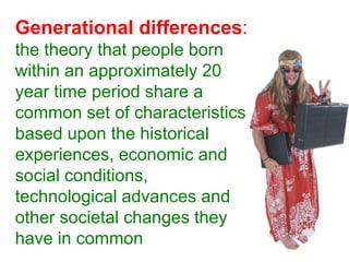 Generational differences: the theory that people born within an approximately 20 year time period share a common set of characteristics based upon the historical experiences, economic and social conditions, technological advances and other societal changes they have in common