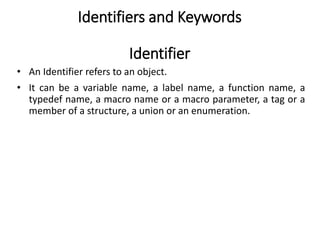 Identifiers and Keywords
Identifier
• An Identifier refers to an object.
• It can be a variable name, a label name, a function name, a
typedef name, a macro name or a macro parameter, a tag or a
member of a structure, a union or an enumeration.
 