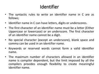 Identifier
• The syntactic rules to write an identifier name in C are as
follows;
• Identifier name in C can have letters, digits or underscores.
• The first character of an identifier name must be a letter (Either
Uppercase or lowercase) or an underscore. The first character
of an identifier name cannot be a digit.
• No special character (except an underscore), blank space and
comma can be used in an identifier name.
• Keywords or reserved words cannot form a valid identifier
name.
• The maximum number of characters allowed in an identifier
name is compiler dependent, but the limit imposed by all the
compilers provides enough flexibility to create meaningful
identifier name.
 